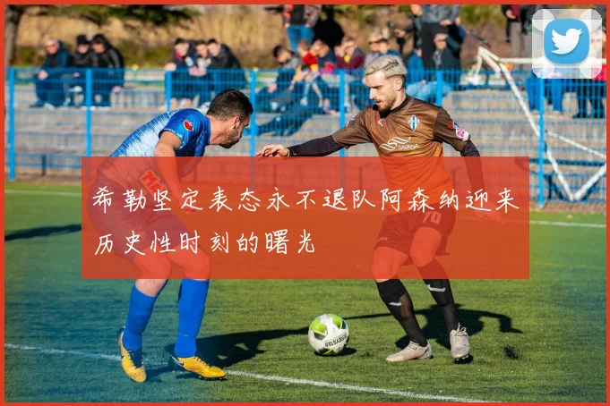 希勒坚定表态永不退队阿森纳迎来历史性时刻的曙光
