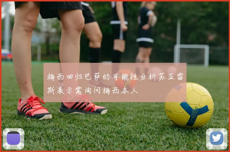 梅西回归巴萨的可能性分析苏亚雷斯表示需询问梅西本人