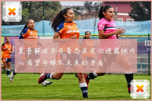 夏普解读字母哥态度变化透露他内心渴望与球队未来的矛盾