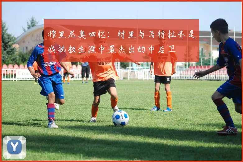 穆里尼奥回忆：特里与马特拉齐是我执教生涯中最杰出的中后卫