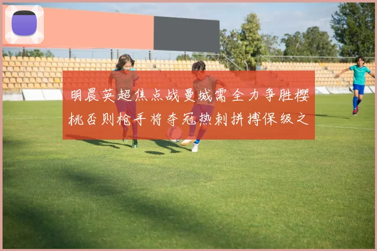 明晨英超焦点战曼城需全力争胜樱桃否则枪手将夺冠热刺拼搏保级之路