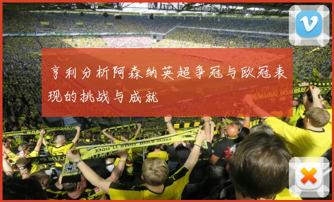 亨利分析阿森纳英超争冠与欧冠表现的挑战与成就