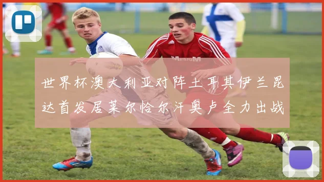 世界杯澳大利亚对阵土耳其伊兰昆达首发居莱尔恰尔汗奥卢全力出战