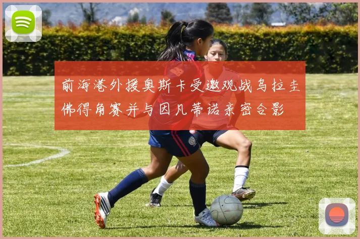 前海港外援奥斯卡受邀观战乌拉圭佛得角赛并与因凡蒂诺亲密合影