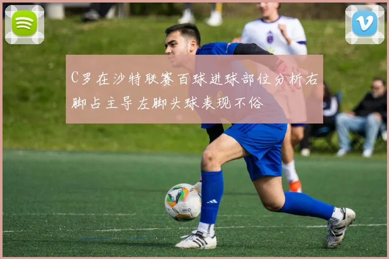C罗在沙特联赛百球进球部位分析右脚占主导左脚头球表现不俗