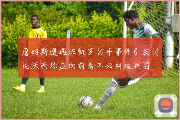 詹姆斯遭遇班凯罗打手事件引发讨论沃西称应向前看不必纠结判罚