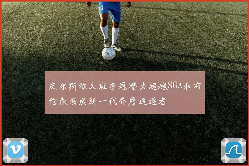 皮尔斯称文班夺冠潜力超越SGA和布伦森或成新一代乔詹追逐者
