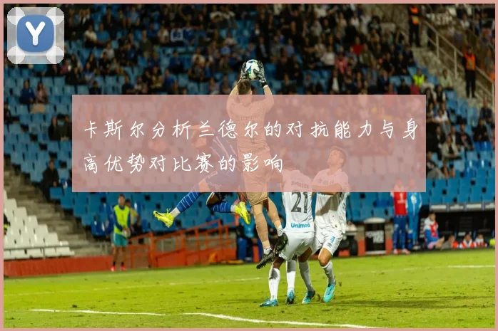卡斯尔分析兰德尔的对抗能力与身高优势对比赛的影响