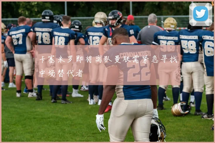 卡塞米罗即将离队曼联需紧急寻找中场替代者