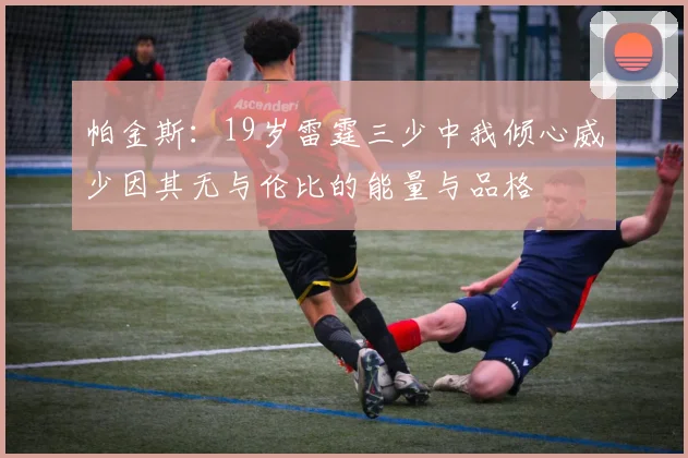 帕金斯：19岁雷霆三少中我倾心威少因其无与伦比的能量与品格