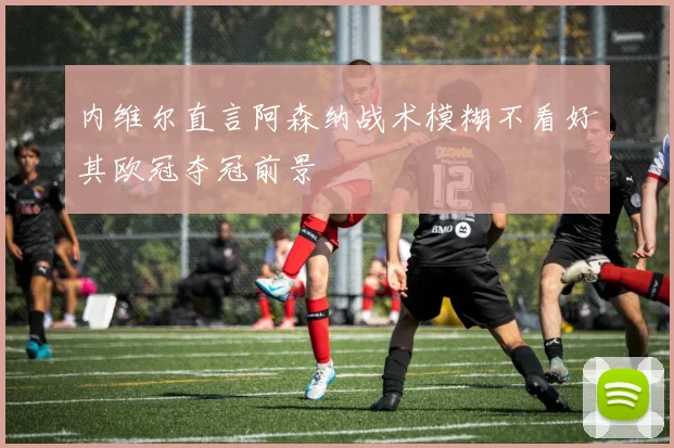 内维尔直言阿森纳战术模糊不看好其欧冠夺冠前景
