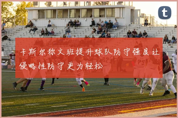 卡斯尔称文班提升球队防守强度让侵略性防守更为轻松