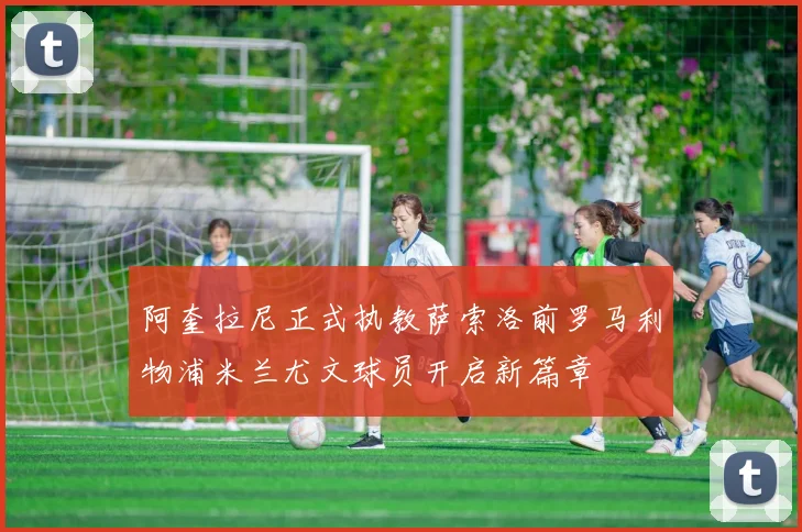 阿奎拉尼正式执教萨索洛前罗马利物浦米兰尤文球员开启新篇章