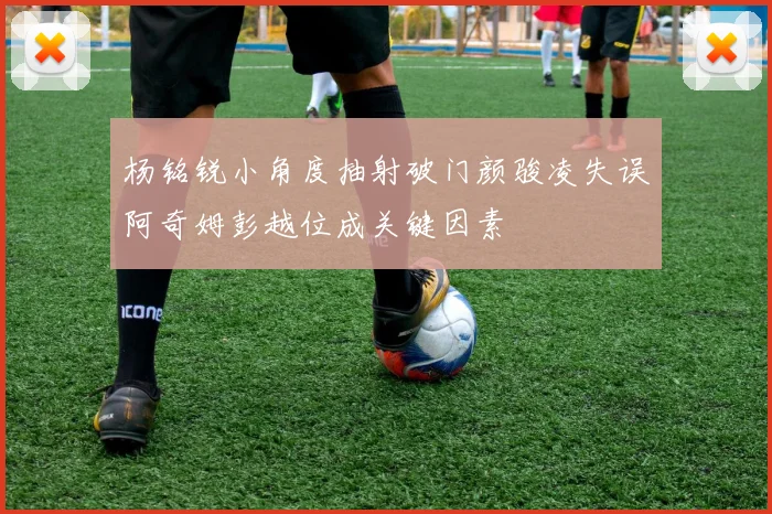 杨铭锐小角度抽射破门颜骏凌失误阿奇姆彭越位成关键因素