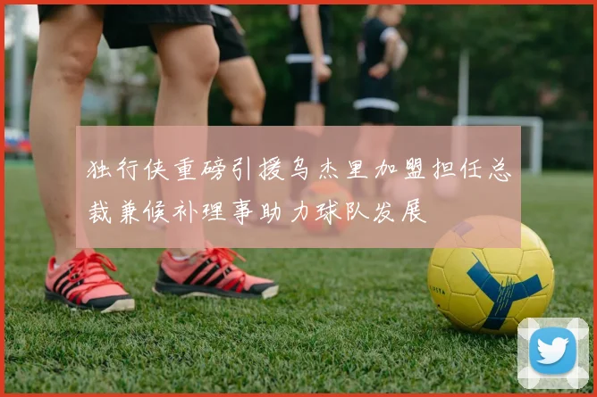独行侠重磅引援乌杰里加盟担任总裁兼候补理事助力球队发展