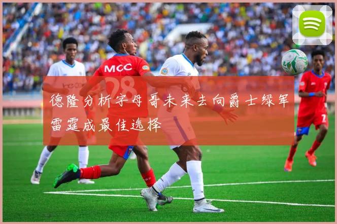 德隆分析字母哥未来去向爵士绿军雷霆成最佳选择