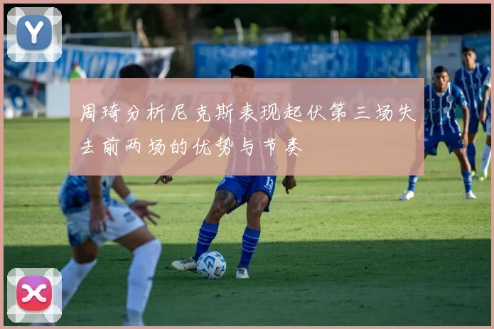 周琦分析尼克斯表现起伏第三场失去前两场的优势与节奏