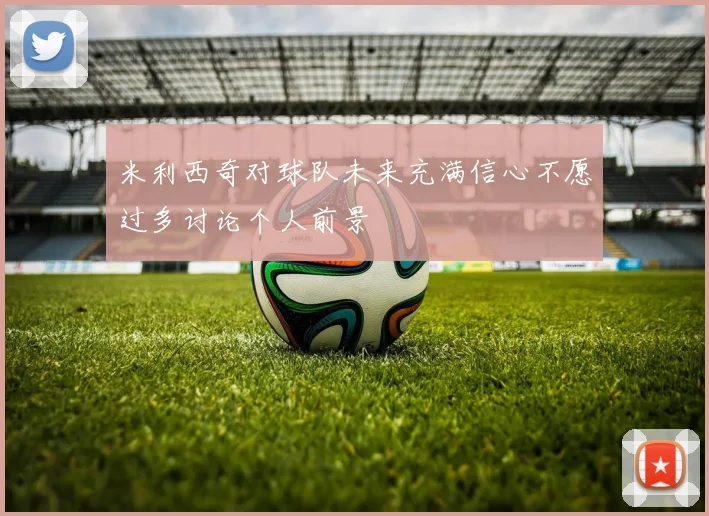 米利西奇对球队未来充满信心不愿过多讨论个人前景
