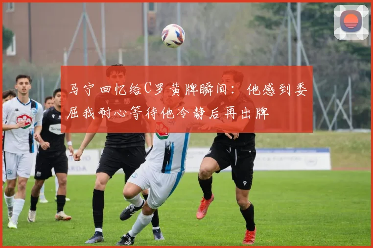 马宁回忆给C罗黄牌瞬间：他感到委屈我耐心等待他冷静后再出牌