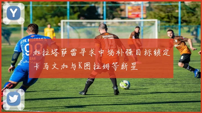 加拉塔萨雷寻求中场补强目标锁定卡马文加与K图拉姆等新星