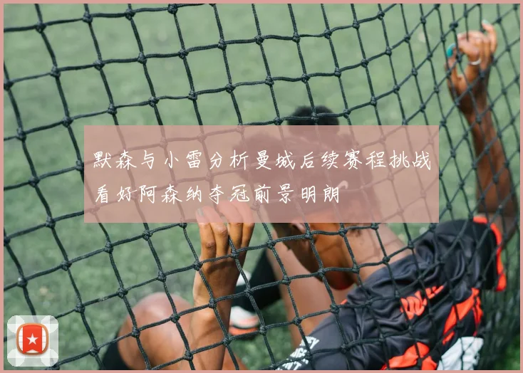 默森与小雷分析曼城后续赛程挑战看好阿森纳夺冠前景明朗