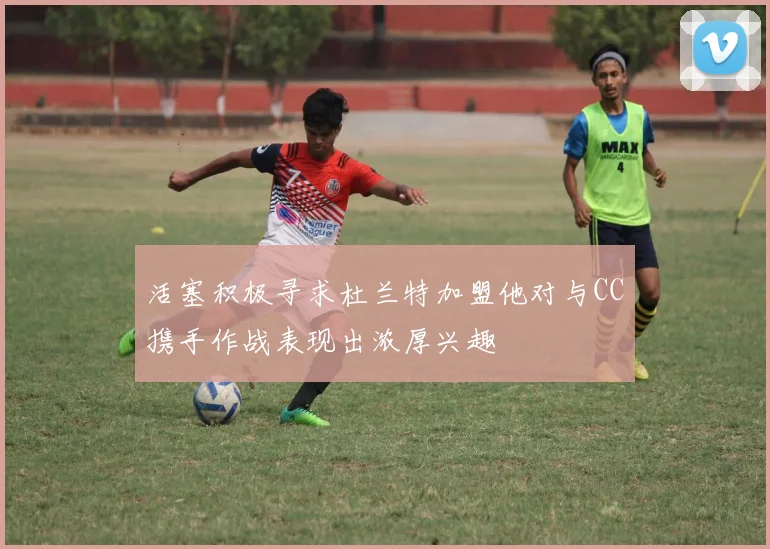 活塞积极寻求杜兰特加盟他对与CC携手作战表现出浓厚兴趣