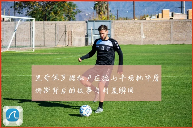 里奇保罗揭秘卢在抢七半场批评詹姆斯背后的故事与封盖瞬间