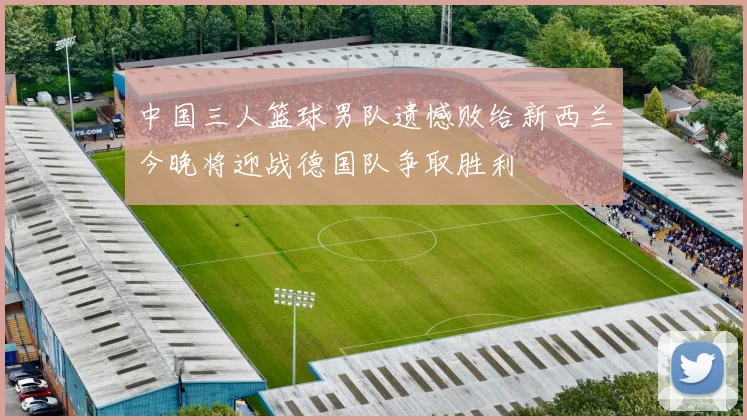 中国三人篮球男队遗憾败给新西兰今晚将迎战德国队争取胜利