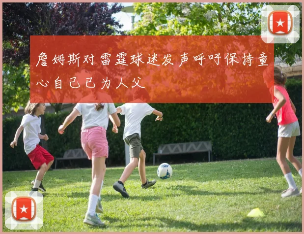 詹姆斯对雷霆球迷发声呼吁保持童心自己已为人父