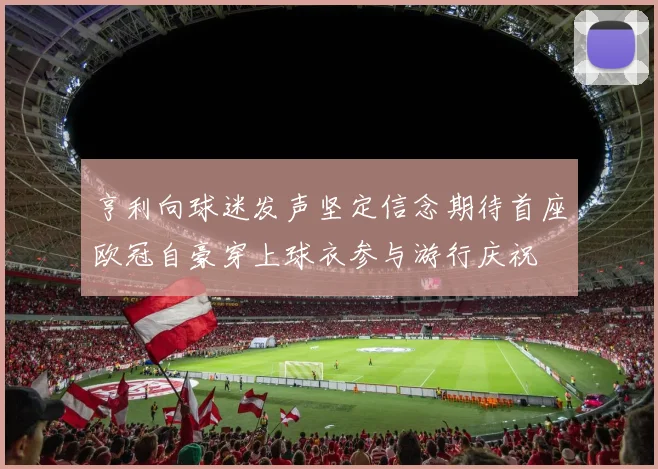 亨利向球迷发声坚定信念期待首座欧冠自豪穿上球衣参与游行庆祝
