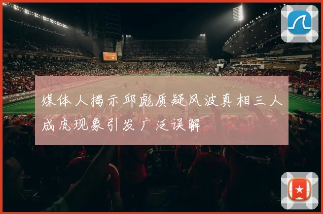 媒体人揭示邱彪质疑风波真相三人成虎现象引发广泛误解
