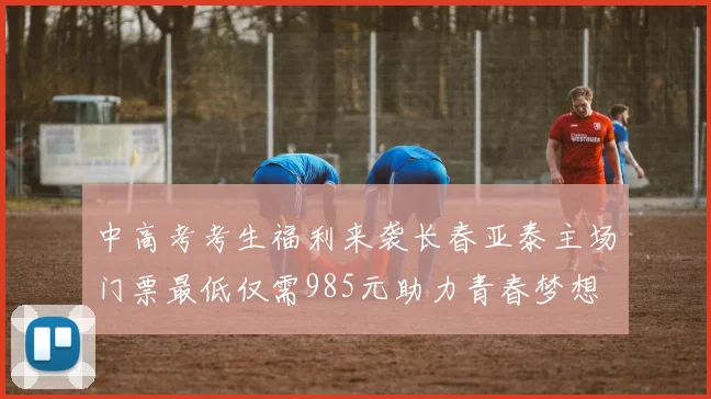 中高考考生福利来袭长春亚泰主场门票最低仅需985元助力青春梦想