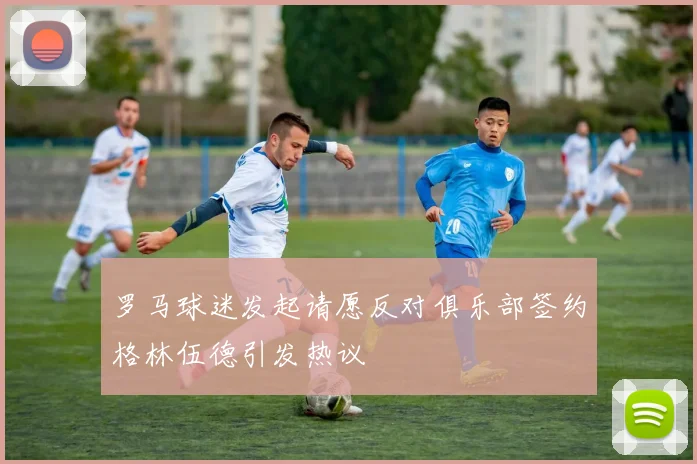 罗马球迷发起请愿反对俱乐部签约格林伍德引发热议