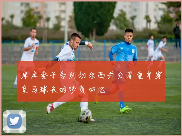 库库妻子告别切尔西并分享童年穿皇马球衣的珍贵回忆