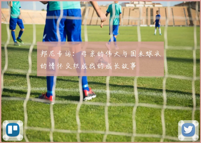 邦尼专访：母亲的伟大与国米球衣的情怀交织成我的成长故事