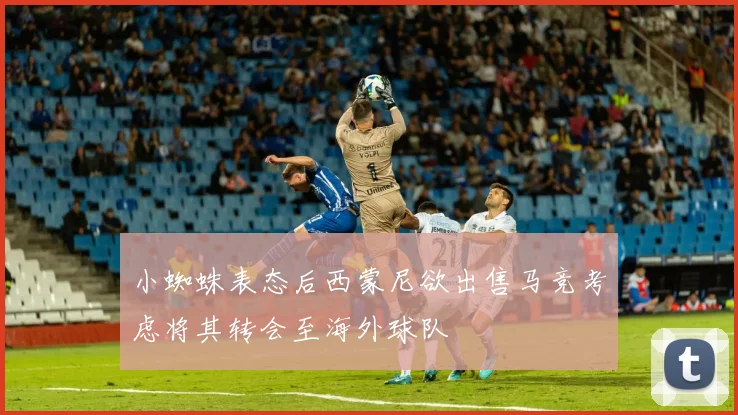 小蜘蛛表态后西蒙尼欲出售马竞考虑将其转会至海外球队