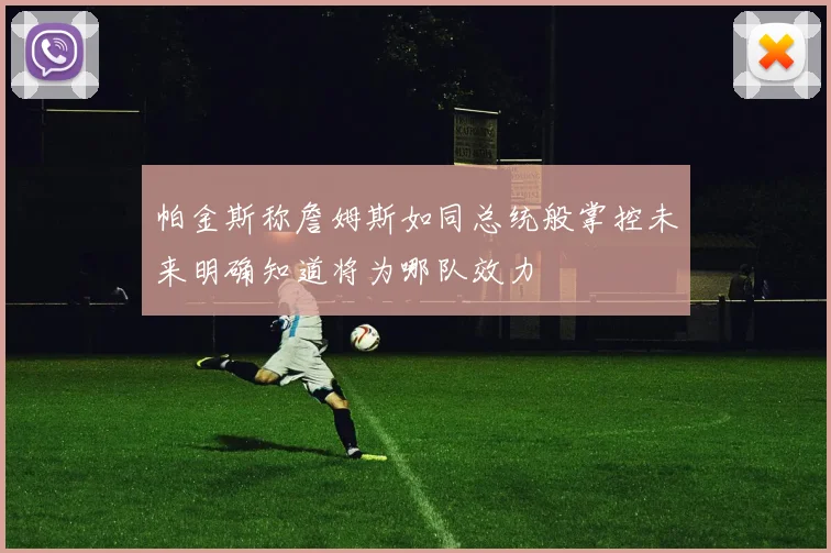 帕金斯称詹姆斯如同总统般掌控未来明确知道将为哪队效力