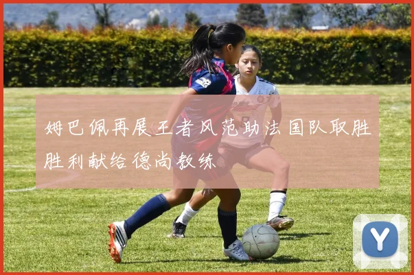 姆巴佩再展王者风范助法国队取胜胜利献给德尚教练
