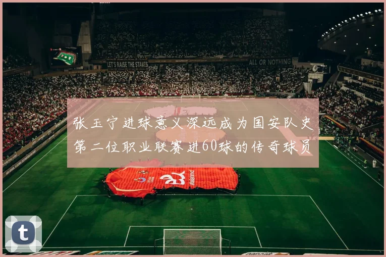 张玉宁进球意义深远成为国安队史第二位职业联赛进60球的传奇球员