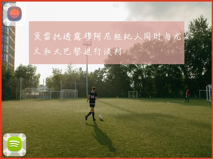 莫雷托透露穆阿尼经纪人同时与尤文和大巴黎进行谈判