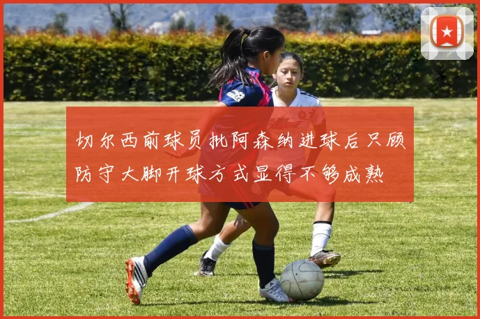 切尔西前球员批阿森纳进球后只顾防守大脚开球方式显得不够成熟