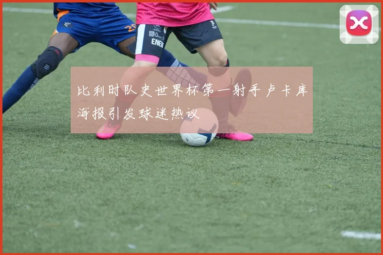 比利时队史世界杯第一射手卢卡库海报引发球迷热议