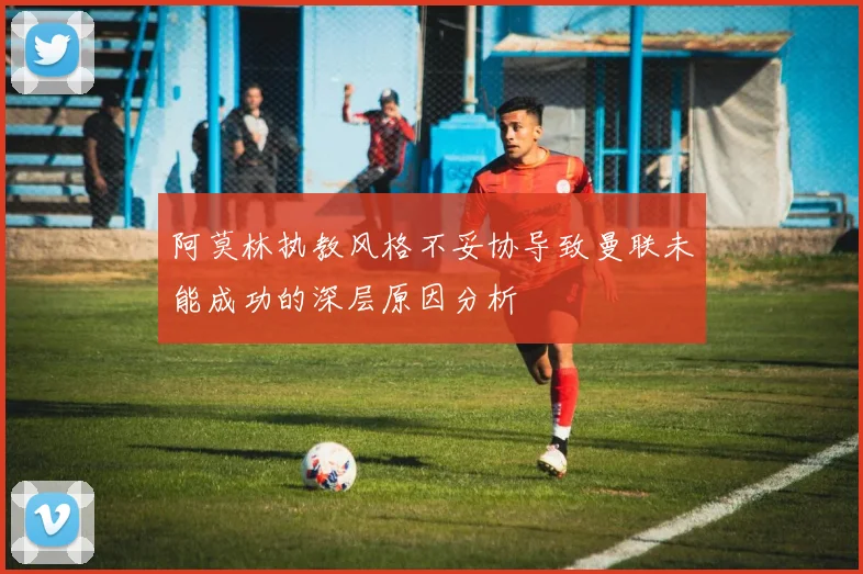 阿莫林执教风格不妥协导致曼联未能成功的深层原因分析