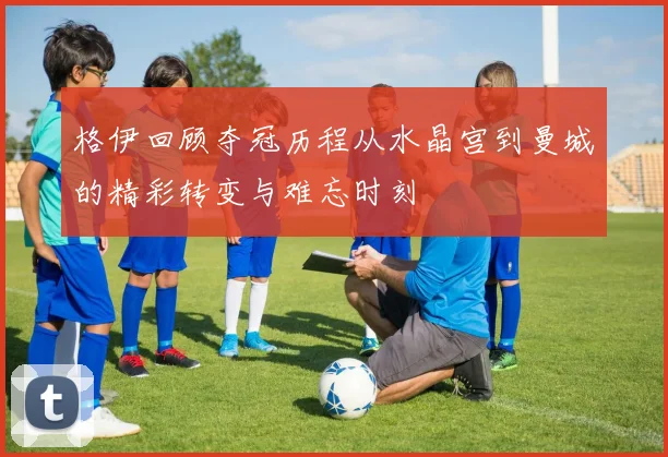 格伊回顾夺冠历程从水晶宫到曼城的精彩转变与难忘时刻
