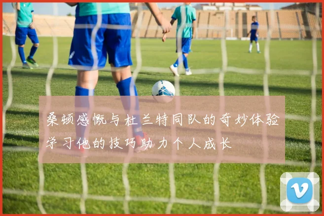 桑顿感慨与杜兰特同队的奇妙体验学习他的技巧助力个人成长