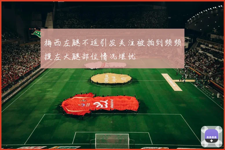 梅西左腿不适引发关注被拍到频频摸左大腿部位情况堪忧
