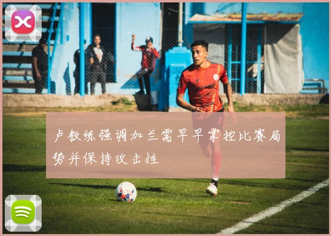 卢教练强调加兰需早早掌控比赛局势并保持攻击性