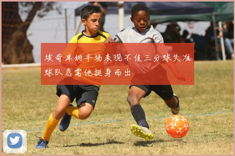埃奇库姆半场表现不佳三分球失准球队急需他挺身而出
