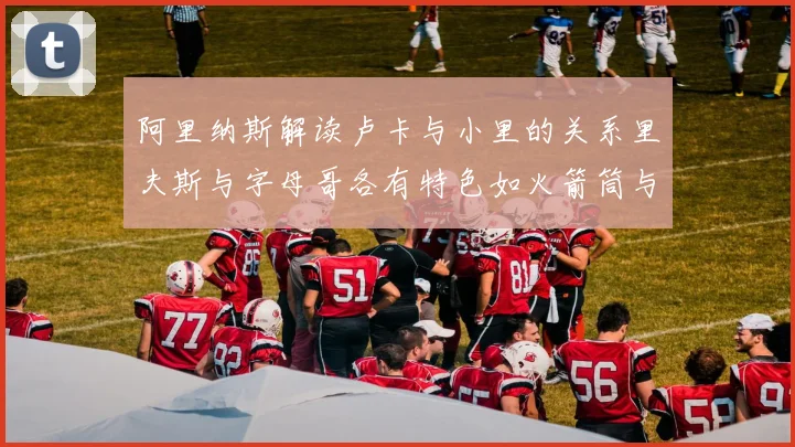 阿里纳斯解读卢卡与小里的关系里夫斯与字母哥各有特色如火箭筒与手枪
