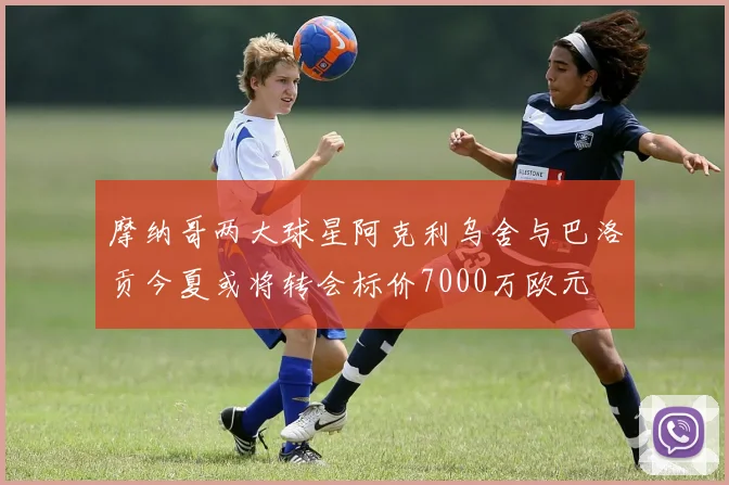 摩纳哥两大球星阿克利乌舍与巴洛贡今夏或将转会标价7000万欧元